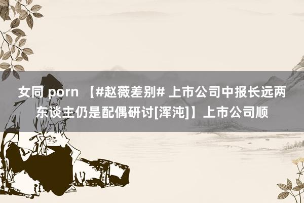 女同 porn 【#赵薇差别# 上市公司中报长远两东谈主仍是配偶研讨[浑沌]】上市公司顺