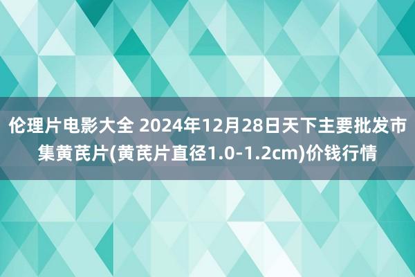 伦理片电影大全 2024年12月28日天下主要批发市集黄芪片(黄芪片直径1.0-1.2cm)价钱行情