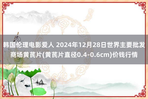 韩国伦理电影爱人 2024年12月28日世界主要批发商场黄芪片(黄芪片直径0.4-0.6cm)价钱行情