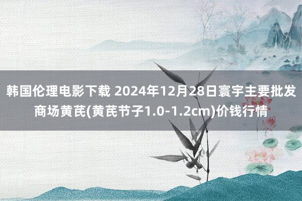 韩国伦理电影下载 2024年12月28日寰宇主要批发商场黄芪(黄芪节子1.0-1.2cm)价钱行情