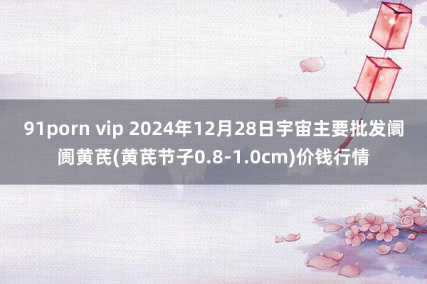 91porn vip 2024年12月28日宇宙主要批发阛阓黄芪(黄芪节子0.8-1.0cm)价钱行情