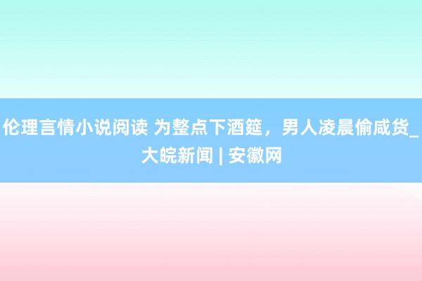 伦理言情小说阅读 为整点下酒筵，男人凌晨偷咸货_大皖新闻 | 安徽网