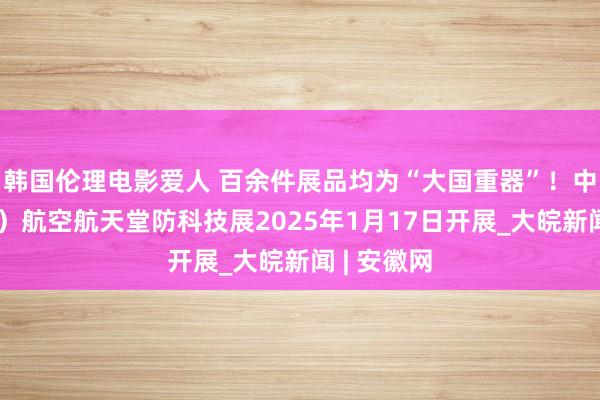 韩国伦理电影爱人 百余件展品均为“大国重器”！中国（安庆）航空航天堂防科技展2025年1月17日开展_大皖新闻 | 安徽网