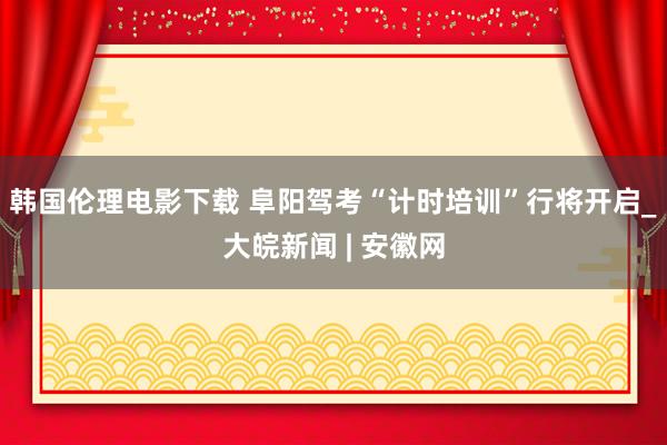 韩国伦理电影下载 阜阳驾考“计时培训”行将开启_大皖新闻 | 安徽网