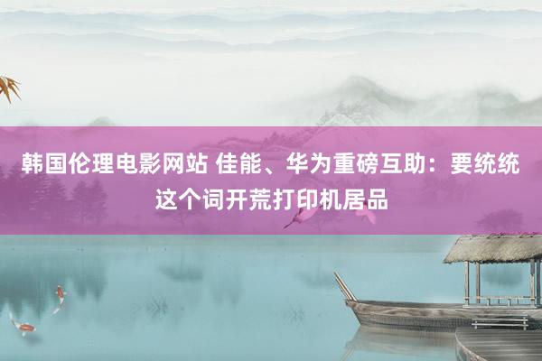 韩国伦理电影网站 佳能、华为重磅互助：要统统这个词开荒打印机居品