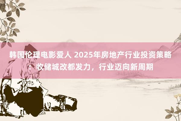 韩国伦理电影爱人 2025年房地产行业投资策略：收储城改都发力，行业迈向新周期