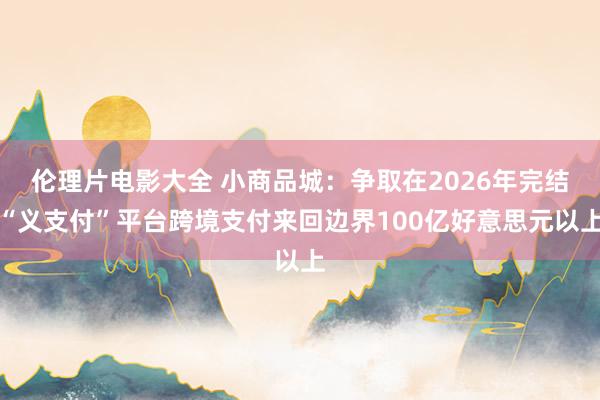 伦理片电影大全 小商品城：争取在2026年完结“义支付”平台跨境支付来回边界100亿好意思元以上