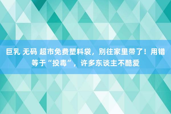 巨乳 无码 超市免费塑料袋，别往家里带了！用错等于“投毒”，许多东谈主不酷爱