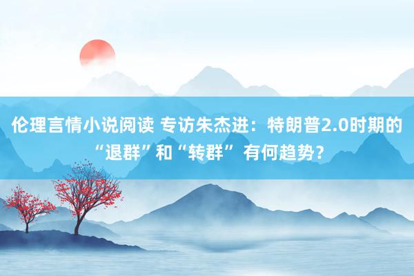 伦理言情小说阅读 专访朱杰进：特朗普2.0时期的“退群”和“转群” 有何趋势？