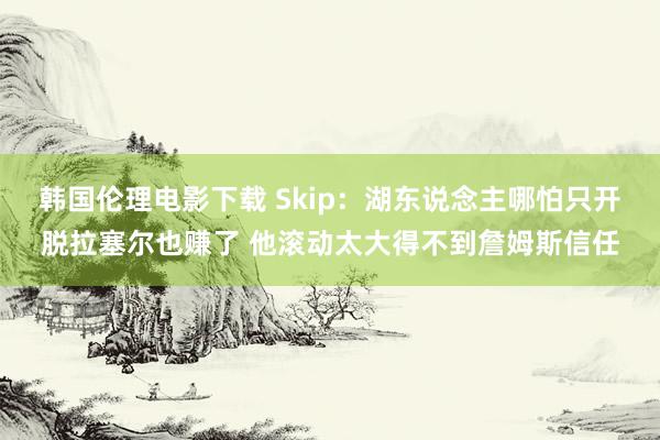 韩国伦理电影下载 Skip：湖东说念主哪怕只开脱拉塞尔也赚了 他滚动太大得不到詹姆斯信任