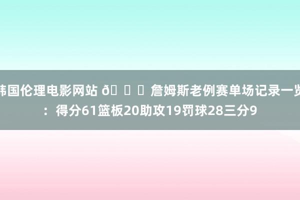 韩国伦理电影网站 👑詹姆斯老例赛单场记录一览：得分61篮板20助攻19罚球28三分9