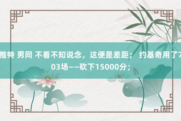 推特 男同 不看不知说念，这便是差距； 约基奇用了703场——砍下15000分；