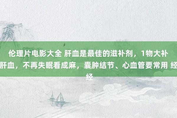 伦理片电影大全 肝血是最佳的滋补剂，1物大补肝血，不再失眠看成麻，囊肿结节、心血管要常用 经