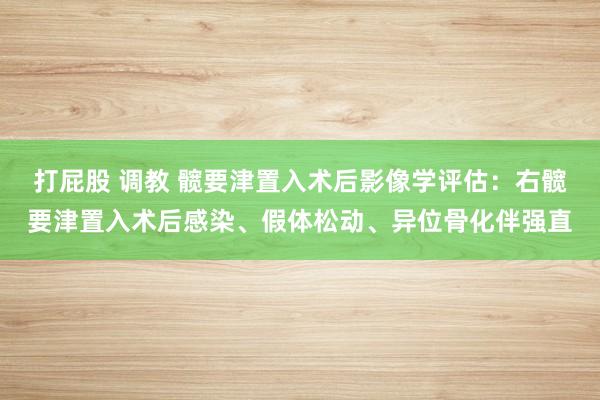 打屁股 调教 髋要津置入术后影像学评估：右髋要津置入术后感染、假体松动、异位骨化伴强直