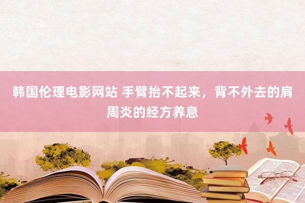 韩国伦理电影网站 手臂抬不起来，背不外去的肩周炎的经方养息