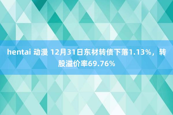 hentai 动漫 12月31日东材转债下落1.13%，转股溢价率69.76%