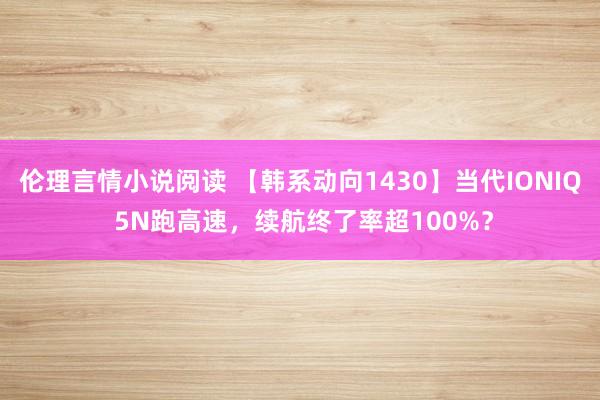 伦理言情小说阅读 【韩系动向1430】当代IONIQ 5N跑高速，续航终了率超100%？