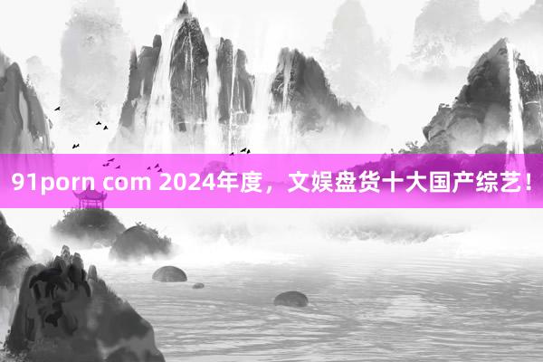 91porn com 2024年度，文娱盘货十大国产综艺！