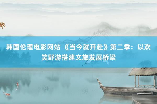 韩国伦理电影网站 《当今就开赴》第二季：以欢笑野游搭建文旅发展桥梁