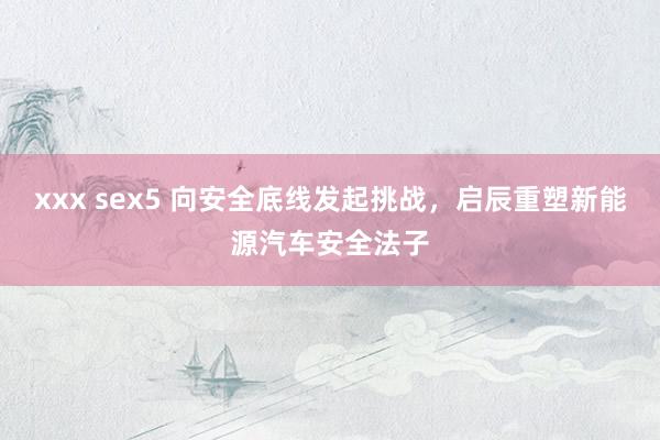 xxx sex5 向安全底线发起挑战，启辰重塑新能源汽车安全法子