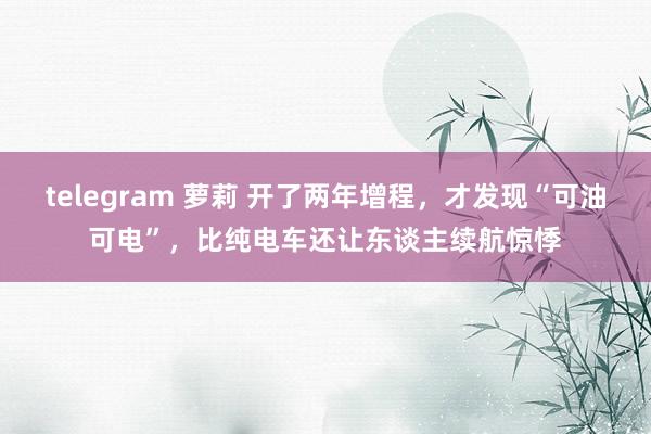 telegram 萝莉 开了两年增程，才发现“可油可电”，比纯电车还让东谈主续航惊悸