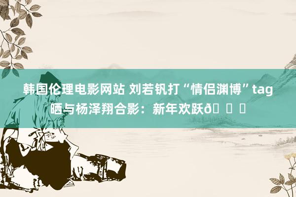 韩国伦理电影网站 刘若钒打“情侣渊博”tag晒与杨泽翔合影：新年欢跃🎉