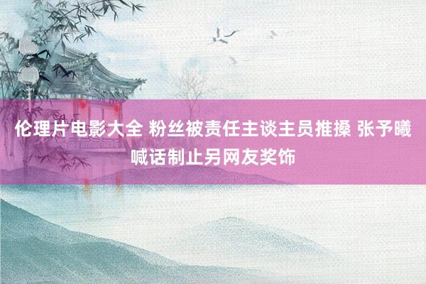 伦理片电影大全 粉丝被责任主谈主员推搡 张予曦喊话制止另网友奖饰