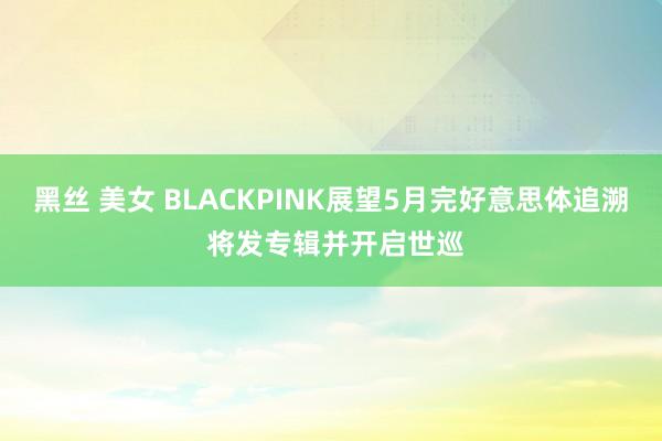 黑丝 美女 BLACKPINK展望5月完好意思体追溯 将发专辑并开启世巡