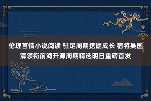 伦理言情小说阅读 驻足周期挖掘成长 宿将吴国清领衔前海开源周期精选明日重磅首发