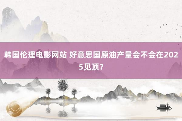 韩国伦理电影网站 好意思国原油产量会不会在2025见顶？