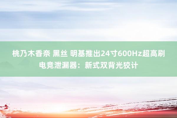 桃乃木香奈 黑丝 明基推出24寸600Hz超高刷电竞泄漏器：新式双背光狡计