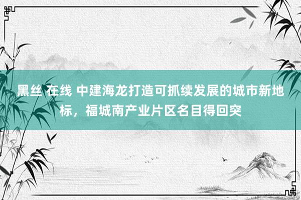 黑丝 在线 中建海龙打造可抓续发展的城市新地标，福城南产业片区名目得回突