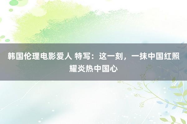 韩国伦理电影爱人 特写：这一刻，一抹中国红照耀炎热中国心