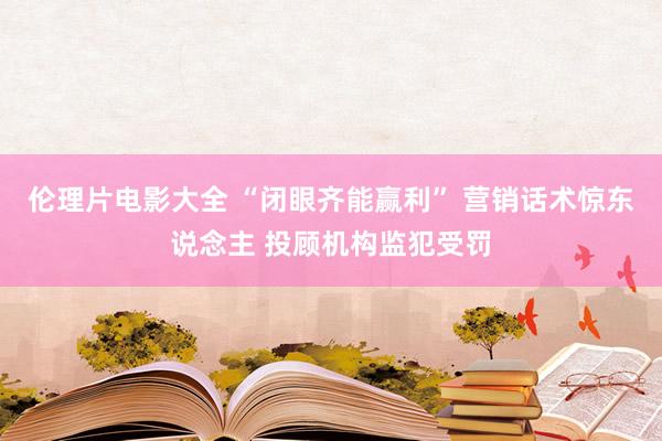 伦理片电影大全 “闭眼齐能赢利” 营销话术惊东说念主 投顾机构监犯受罚