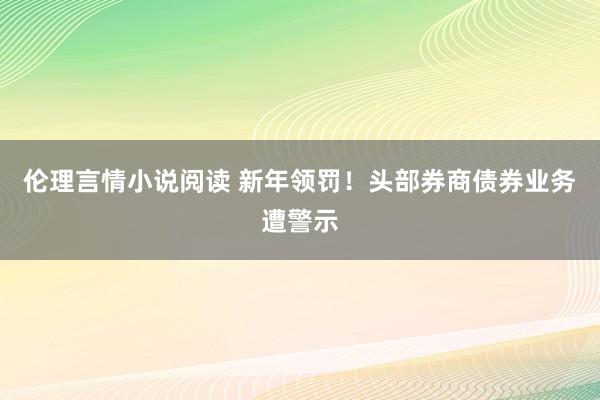 伦理言情小说阅读 新年领罚！头部券商债券业务遭警示