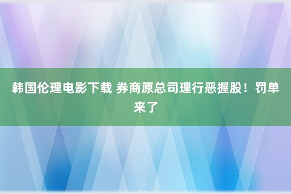 韩国伦理电影下载 券商原总司理行恶握股！罚单来了