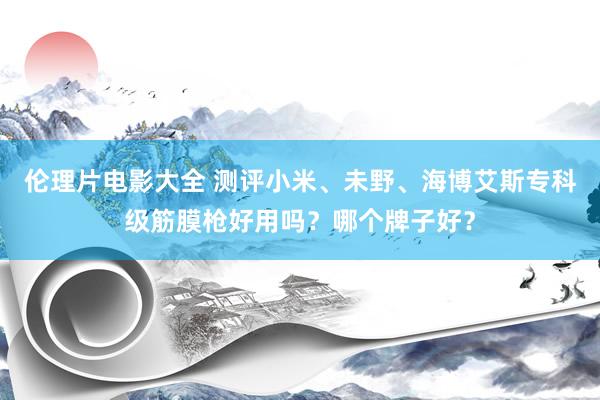 伦理片电影大全 测评小米、未野、海博艾斯专科级筋膜枪好用吗？哪个牌子好？