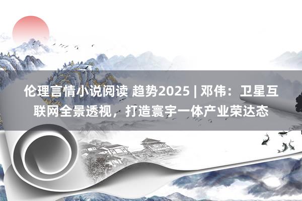 伦理言情小说阅读 趋势2025 | 邓伟：卫星互联网全景透视，打造寰宇一体产业荣达态