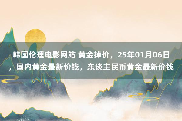 韩国伦理电影网站 黄金掉价，25年01月06日，国内黄金最新价钱，东谈主民币黄金最新价钱