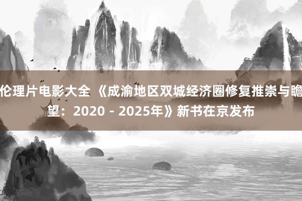 伦理片电影大全 《成渝地区双城经济圈修复推崇与瞻望：2020－2025年》新书在京发布