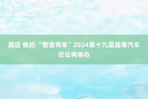 酒店 偷拍 “智造将来”2024第十九届超等汽车论坛将举办