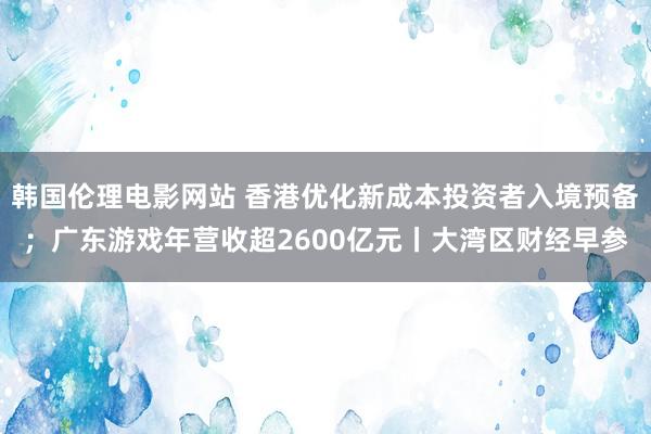 韩国伦理电影网站 香港优化新成本投资者入境预备；广东游戏年营收超2600亿元丨大湾区财经早参