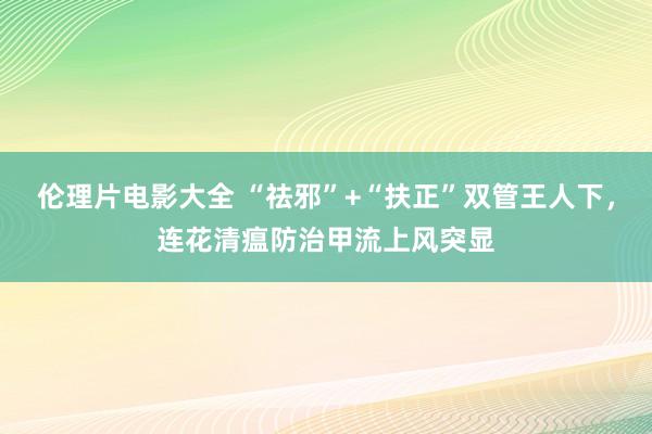 伦理片电影大全 “祛邪”+“扶正”双管王人下，连花清瘟防治甲流上风突显