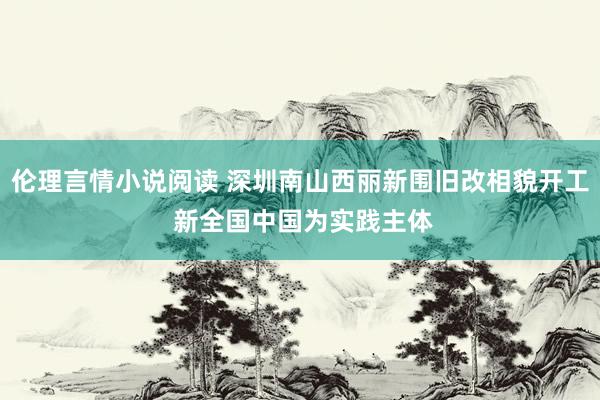 伦理言情小说阅读 深圳南山西丽新围旧改相貌开工 新全国中国为实践主体