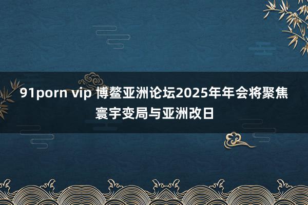 91porn vip 博鳌亚洲论坛2025年年会将聚焦寰宇变局与亚洲改日