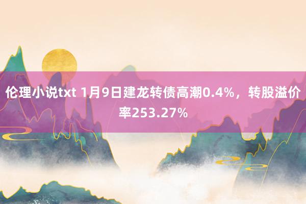 伦理小说txt 1月9日建龙转债高潮0.4%，转股溢价率253.27%