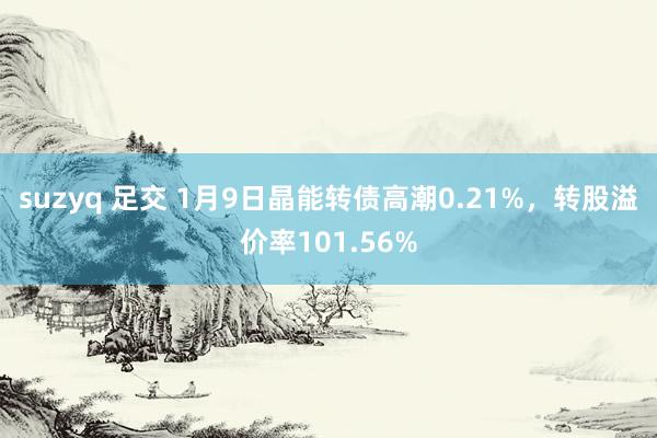 suzyq 足交 1月9日晶能转债高潮0.21%，转股溢价率101.56%