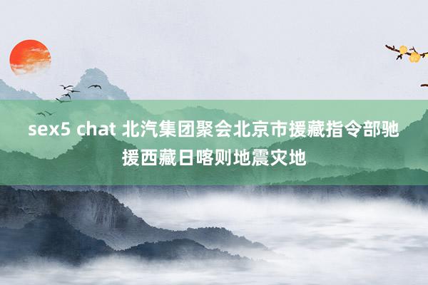 sex5 chat 北汽集团聚会北京市援藏指令部驰援西藏日喀则地震灾地