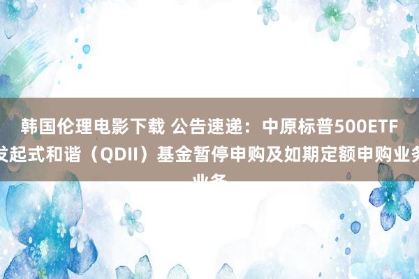 韩国伦理电影下载 公告速递：中原标普500ETF发起式和谐（QDII）基金暂停申购及如期定额申购业务