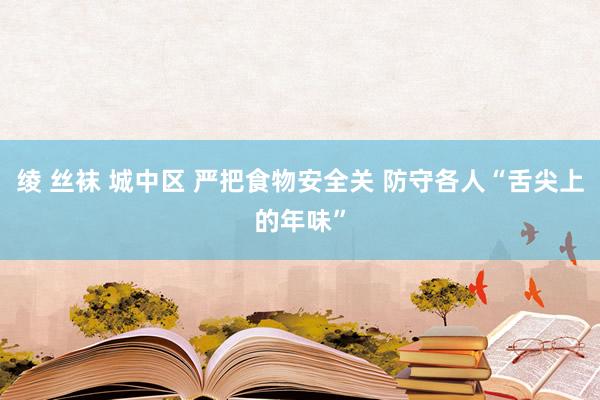 绫 丝袜 城中区 严把食物安全关 防守各人“舌尖上的年味”